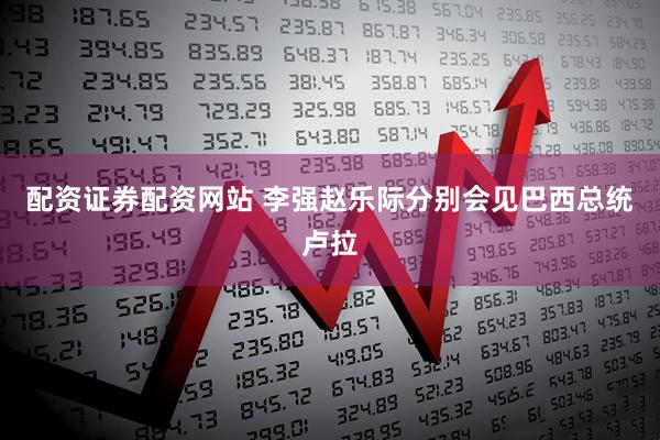 配资证券配资网站 李强赵乐际分别会见巴西总统卢拉