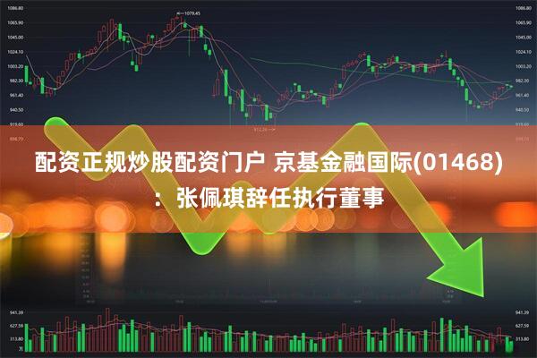 配资正规炒股配资门户 京基金融国际(01468)：张佩琪辞任执行董事
