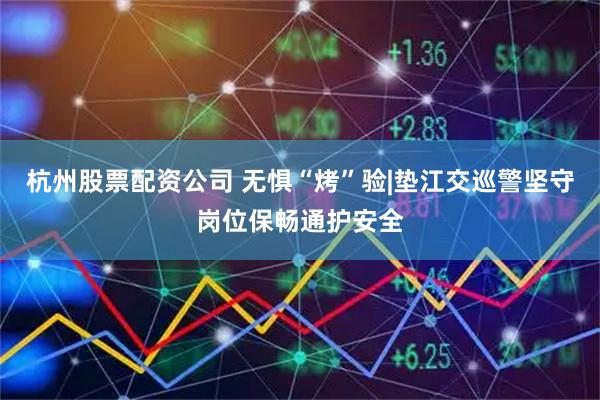 杭州股票配资公司 无惧“烤”验|垫江交巡警坚守岗位保畅通护安全