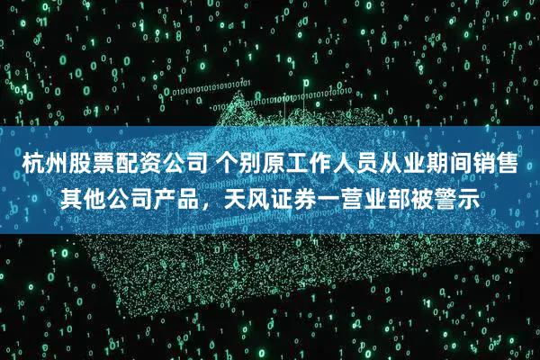 杭州股票配资公司 个别原工作人员从业期间销售其他公司产品，天风证券一营业部被警示