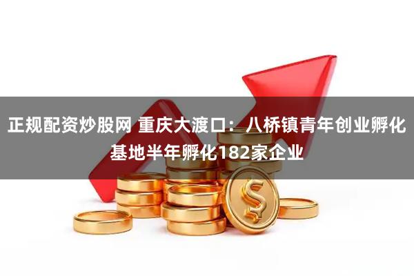 正规配资炒股网 重庆大渡口：八桥镇青年创业孵化基地半年孵化182家企业