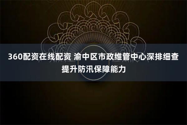 360配资在线配资 渝中区市政维管中心深排细查 提升防汛保障能力