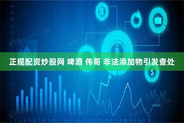 正规配资炒股网 啤酒 伟哥 非法添加物引发查处