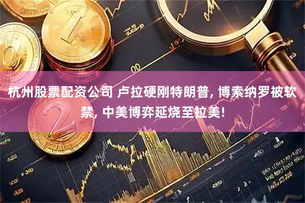 杭州股票配资公司 卢拉硬刚特朗普, 博索纳罗被软禁, 中美博弈延烧至拉美!