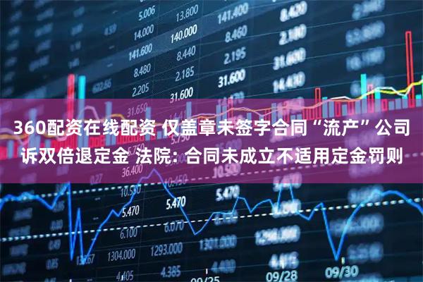 360配资在线配资 仅盖章未签字合同“流产”公司诉双倍退定金 法院: 合同未成立不适用定金罚则