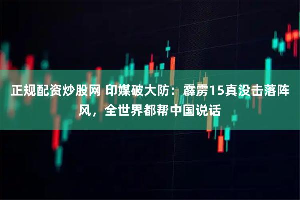 正规配资炒股网 印媒破大防：霹雳15真没击落阵风，全世界都帮中国说话