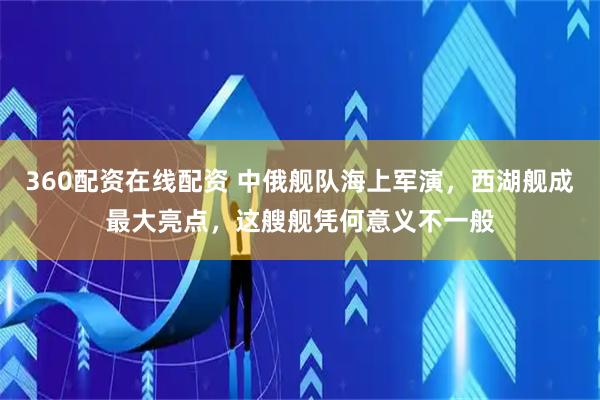 360配资在线配资 中俄舰队海上军演，西湖舰成最大亮点，这艘舰凭何意义不一般