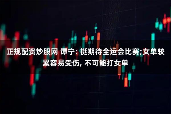 正规配资炒股网 谭宁: 挺期待全运会比赛;女单较累容易受伤, 不可能打女单