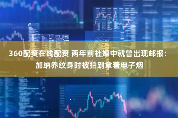 360配资在线配资 两年前社媒中就曾出现邮报: 加纳乔纹身时被拍到拿着电子烟