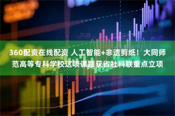 360配资在线配资 人工智能+非遗剪纸！大同师范高等专科学校这项课题获省社科联重点立项