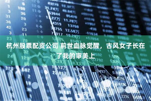 杭州股票配资公司 前世血脉觉醒，古风女子长在了我的审美上