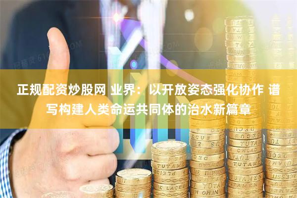 正规配资炒股网 业界：以开放姿态强化协作 谱写构建人类命运共同体的治水新篇章