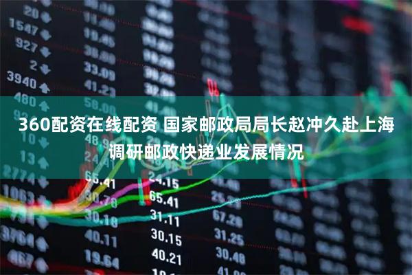 360配资在线配资 国家邮政局局长赵冲久赴上海调研邮政快递业发展情况