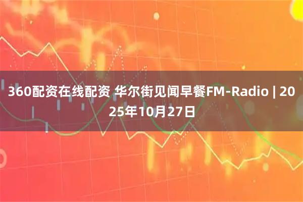 360配资在线配资 华尔街见闻早餐FM-Radio | 2025年10月27日