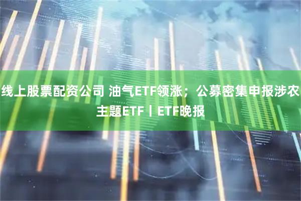 线上股票配资公司 油气ETF领涨;公募密集申报涉农主题ETF丨ETF晚报