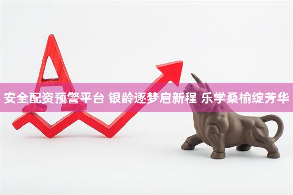 安全配资预警平台 银龄逐梦启新程 乐学桑榆绽芳华