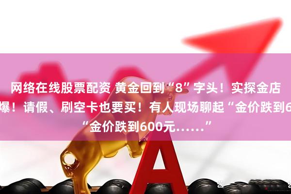 网络在线股票配资 黄金回到“8”字头！实探金店：柜台被挤爆！请假、刷空卡也要买！有人现场聊起“金价跌到600元……”
