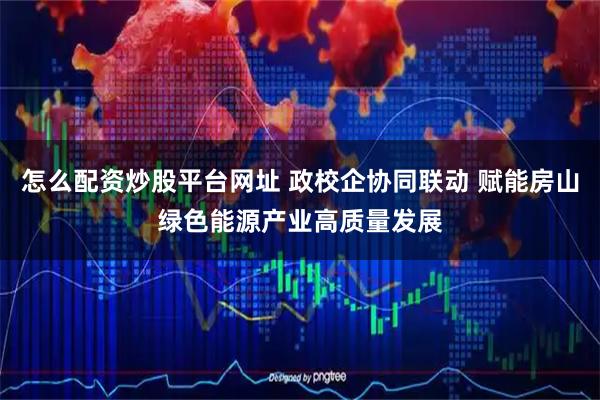 怎么配资炒股平台网址 政校企协同联动 赋能房山绿色能源产业高质量发展