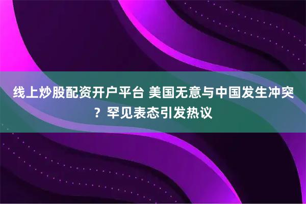 线上炒股配资开户平台 美国无意与中国发生冲突?罕见表态引发热议