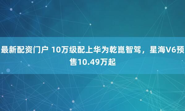 最新配资门户 10万级配上华为乾崑智驾，星海V6预售10.49万起