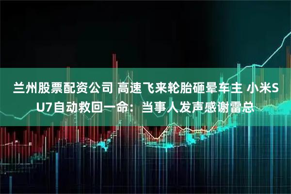 兰州股票配资公司 高速飞来轮胎砸晕车主 小米SU7自动救回一命：当事人发声感谢雷总