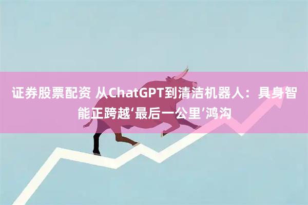 证券股票配资 从ChatGPT到清洁机器人：具身智能正跨越‘最后一公里’鸿沟