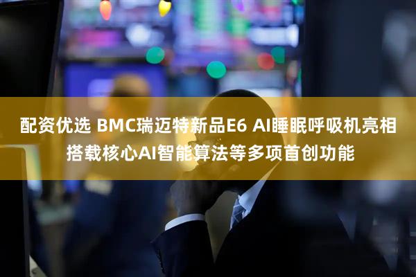 配资优选 BMC瑞迈特新品E6 AI睡眠呼吸机亮相 搭载核心AI智能算法等多项首创功能