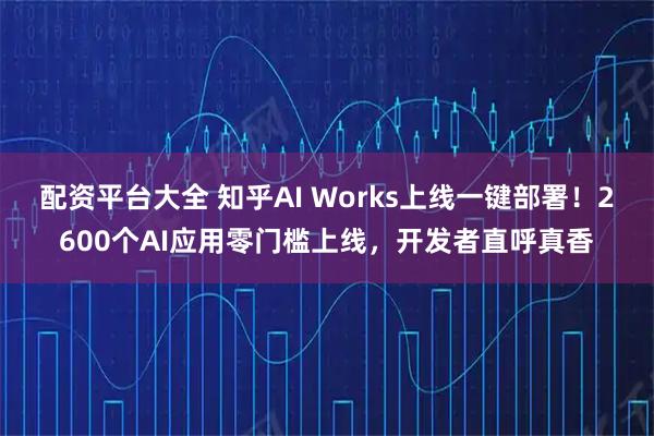 配资平台大全 知乎AI Works上线一键部署！2600个AI应用零门槛上线，开发者直呼真香