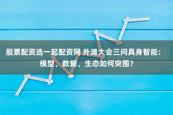 股票配资选一起配资网 外滩大会三问具身智能： 模型、数据、生态如何突围？