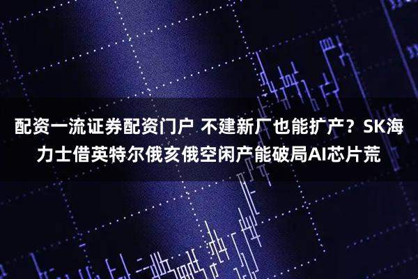 配资一流证券配资门户 不建新厂也能扩产？SK海力士借英特尔俄亥俄空闲产能破局AI芯片荒