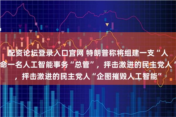 配资论坛登录入口官网 特朗普称将组建一支“人工智能部队”，会任命一名人工智能事务“总管”，抨击激进的民主党人“企图摧毁人工智能”