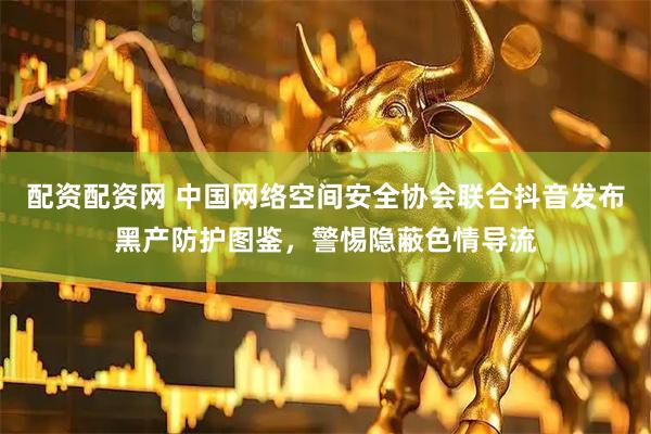 配资配资网 中国网络空间安全协会联合抖音发布黑产防护图鉴，警惕隐蔽色情导流