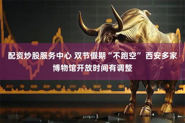 配资炒股服务中心 双节假期“不跑空” 西安多家博物馆开放时间有调整
