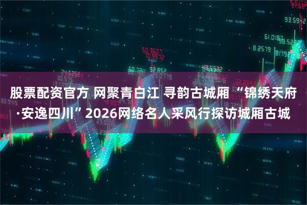 股票配资官方 网聚青白江 寻韵古城厢 “锦绣天府·安逸四川”2026网络名人采风行探访城厢古城